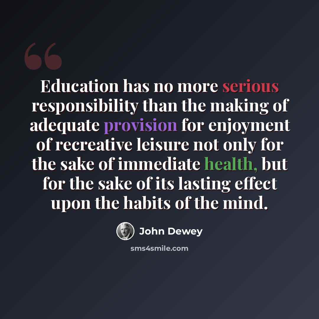 “Education has no more serious responsibility than the making of adequate provision for enjoyment of recreative leisure not only for the sake of immediate health, but for the sake of its lasting effect upon the habits of the mind.” quote by John Dewey