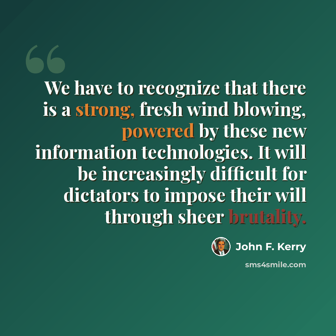“We have to recognize that there is a strong, fresh wind blowing, powered by these new information technologies. It will be increasingly difficult for dictators to impose their will through sheer brutality.” quote by John F. Kerry