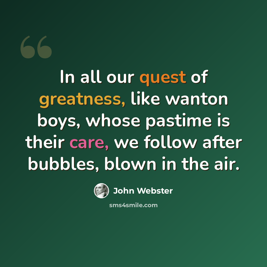 “In all our quest of greatness, like wanton boys, whose pastime is their care, we follow after bubbles, blown in the air.” quote by John Webster