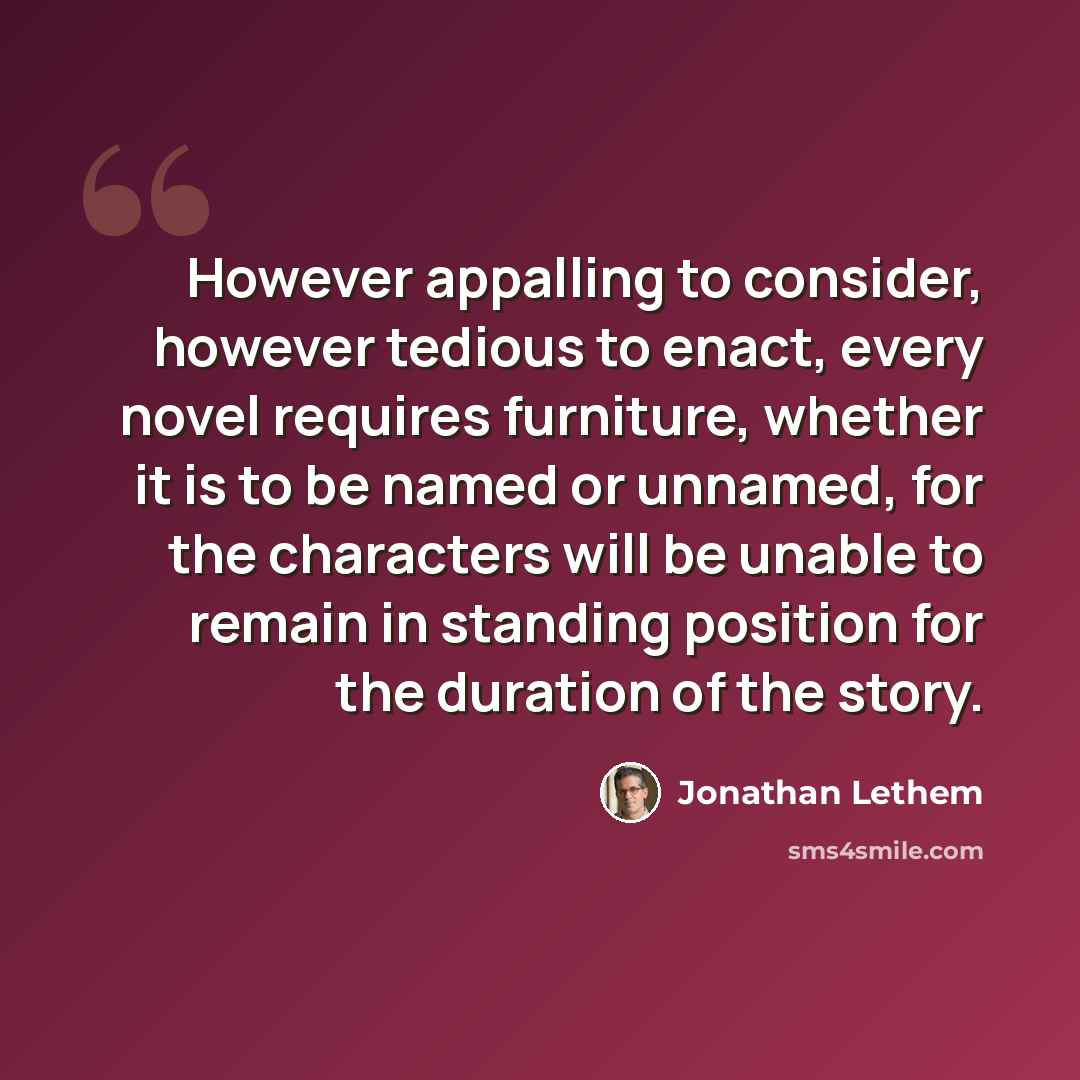 “However appalling to consider, however tedious to enact, every novel requires furniture, whether it is to be named or unnamed, for the characters will be unable to remain in standing position for the duration of the story.” quote by Jonathan Lethem