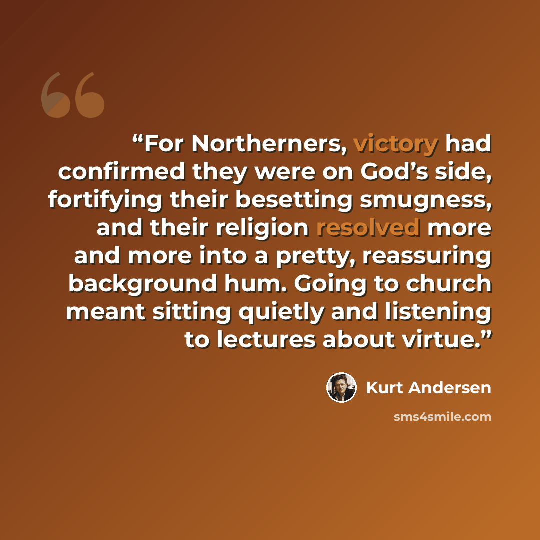 “For Northerners, victory had confirmed they were on God’s side, fortifying their besetting smugness, and their religion resolved more and more into a pretty, reassuring background hum. Going to church meant sitting quietly and listening to lectures about virtue.” quote by Kurt Andersen