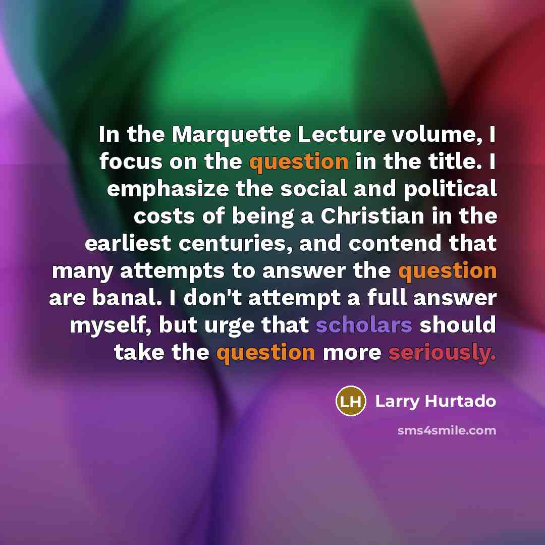 “In the Marquette Lecture volume, I focus on the question in the title. I emphasize the social and political costs of being a Christian in the earliest centuries, and contend that many attempts to answer the question are banal. I don't attempt a full answer myself, but urge that scholars should…” quote by Larry Hurtado