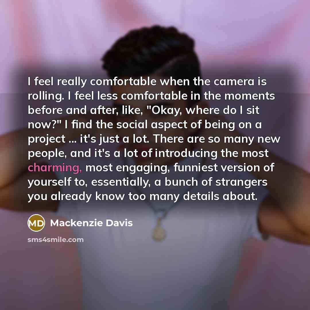 “I feel really comfortable when the camera is rolling. I feel less comfortable in the moments before and after, like, "Okay, where do I sit now?" I find the social aspect of being on a project ... it's just a lot. There are so many new people, and it's a lot of introducing the most charming, most…” quote by Mackenzie Davis