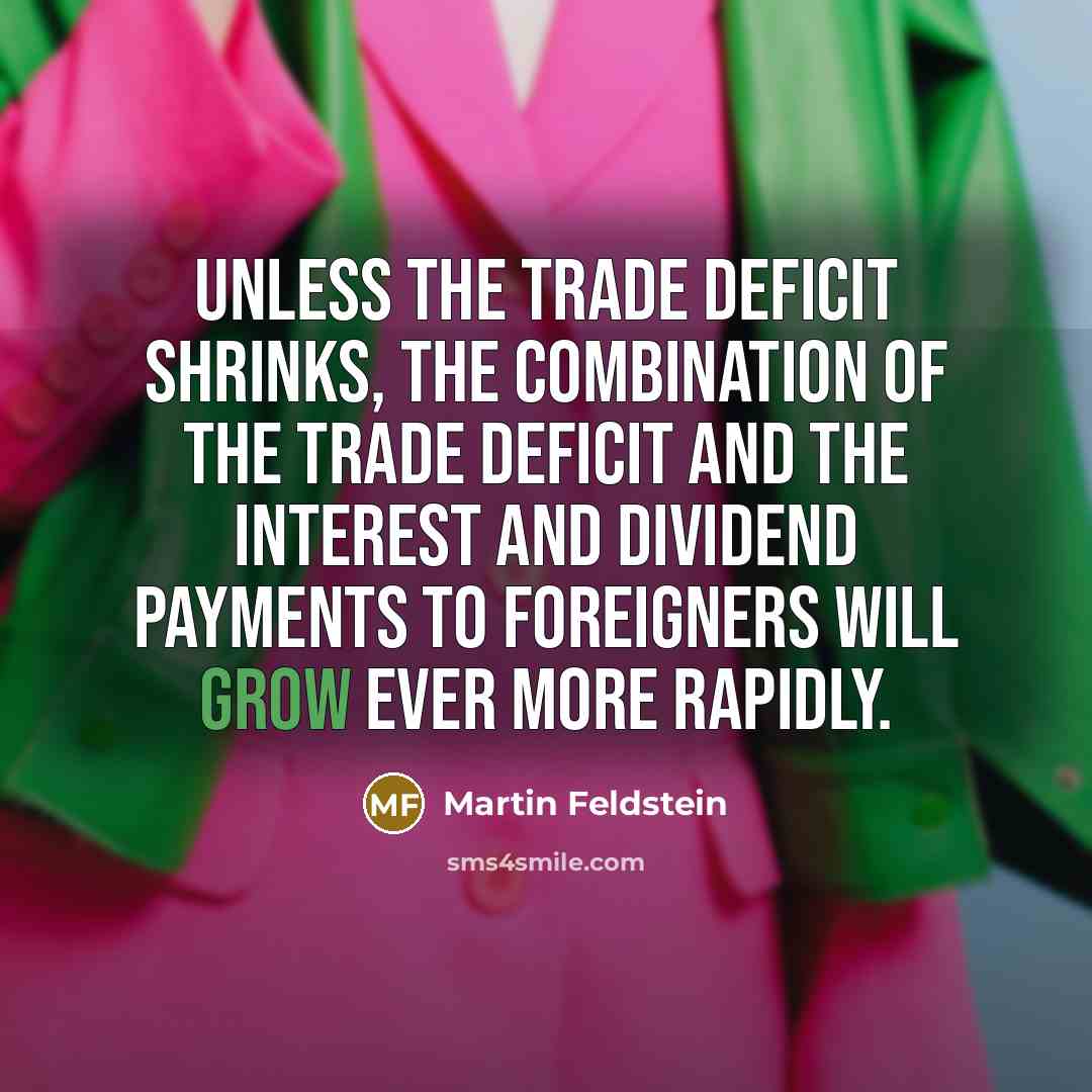 “Unless the trade deficit shrinks, the combination of the trade deficit and the interest and dividend payments to foreigners will grow ever more rapidly.” quote by Martin Feldstein