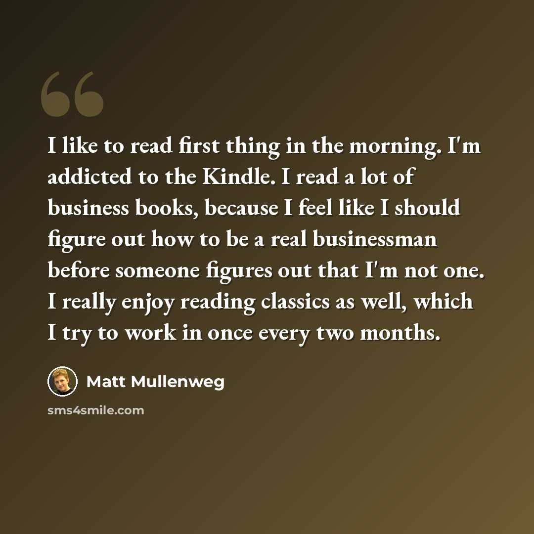 “I like to read first thing in the morning. I'm addicted to the Kindle. I read a lot of business books, because I feel like I should figure out how to be a real businessman before someone figures out that I'm not one. I really enjoy reading classics as well, which I try to work in once every two…” quote by Matt Mullenweg