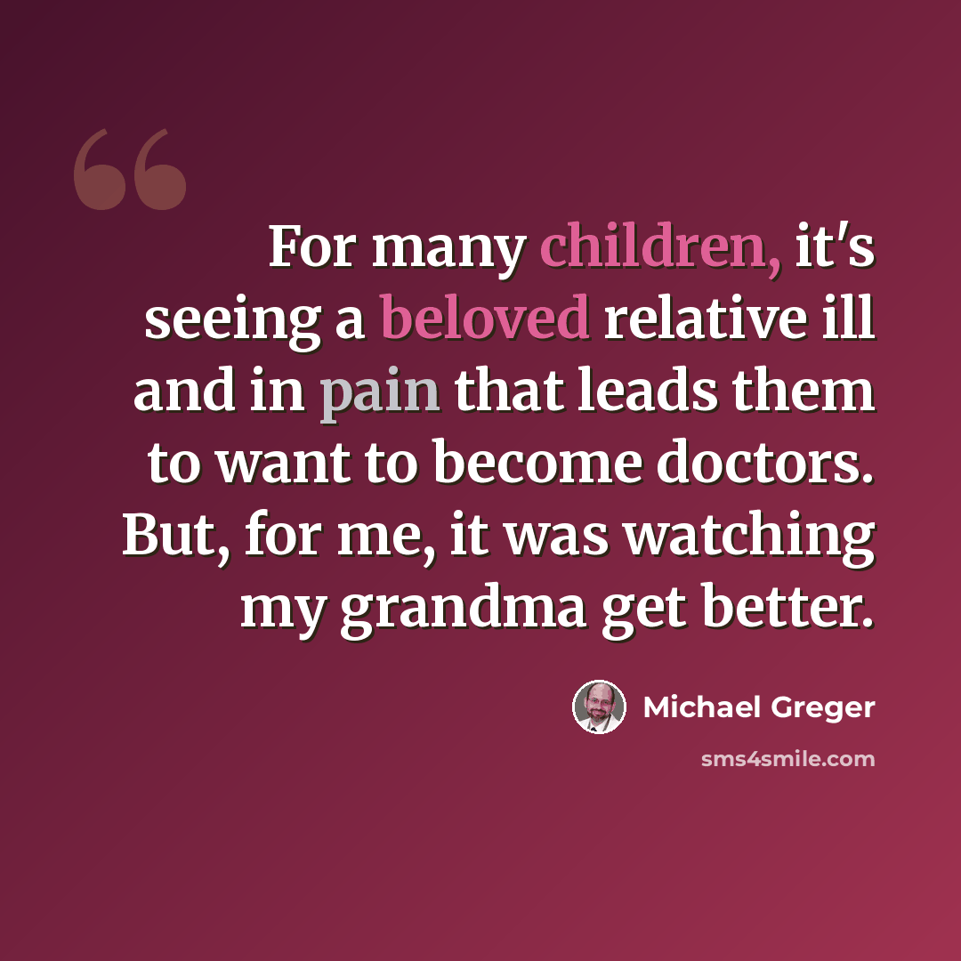 “For many children, it's seeing a beloved relative ill and in pain that leads them to want to become doctors. But, for me, it was watching my grandma get better.” quote by Michael Greger