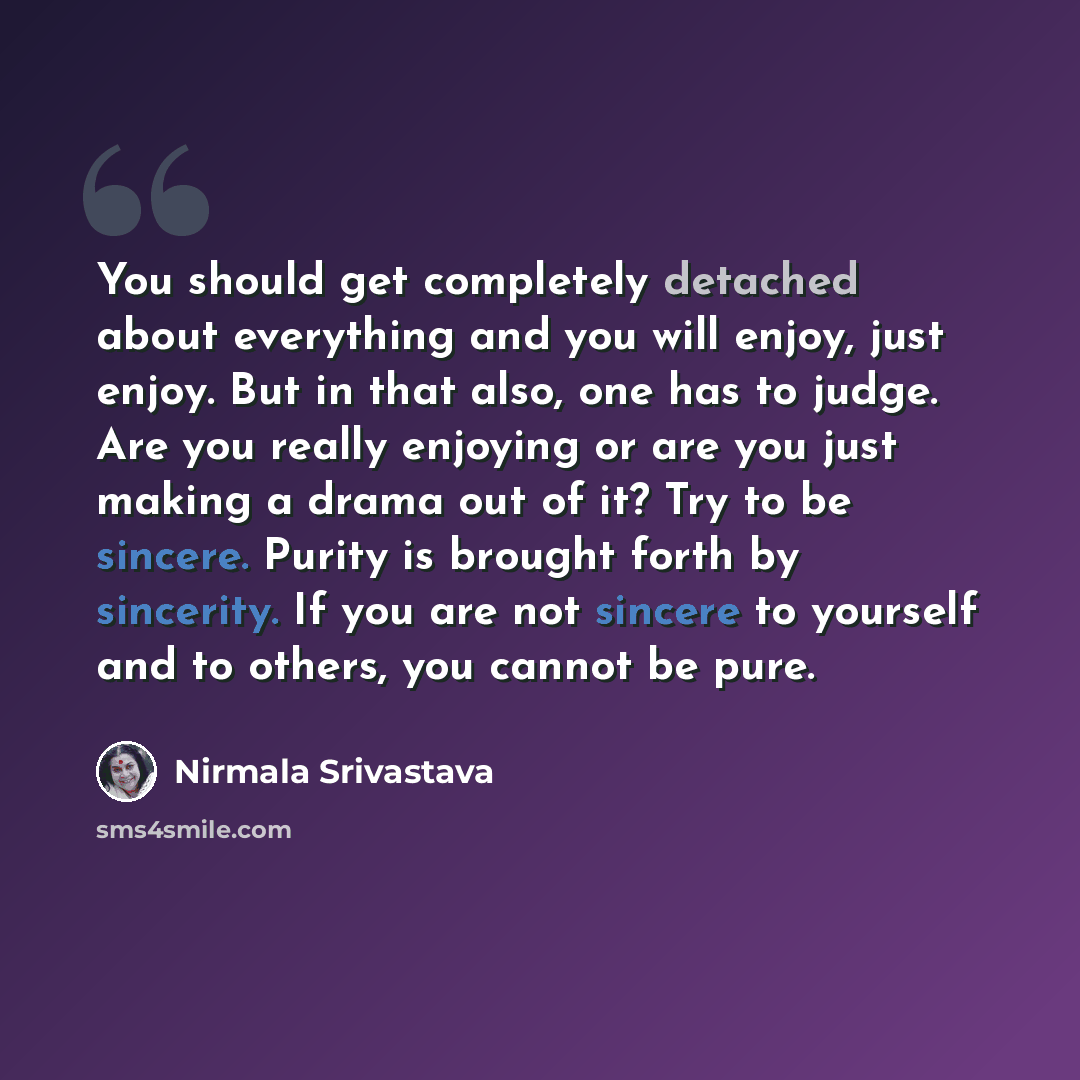 “You should get completely detached about everything and you will enjoy, just enjoy. But in that also, one has to judge. Are you really enjoying or are you just making a drama out of it? Try to be sincere. Purity is brought forth by sincerity. If you are not sincere to yourself and to others, you…” quote by Nirmala Srivastava