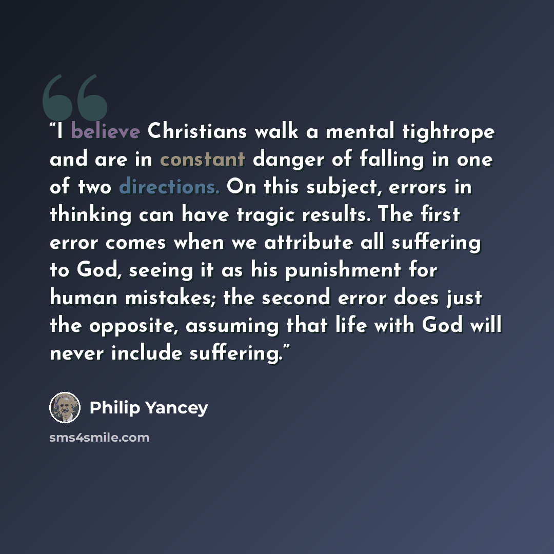 “I believe Christians walk a mental tightrope and are in constant danger of falling in one of two directions. On this subject, errors in thinking can have tragic results. The first error comes when we attribute all suffering to God, seeing it as his punishment for human mistakes; the second error…” quote by Philip Yancey