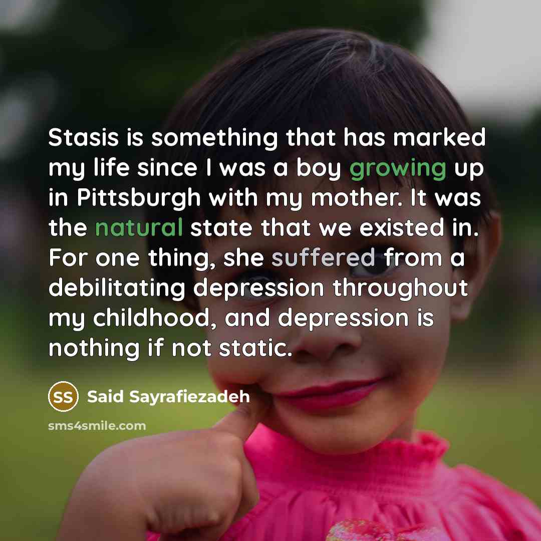 “Stasis is something that has marked my life since I was a boy growing up in Pittsburgh with my mother. It was the natural state that we existed in. For one thing, she suffered from a debilitating depression throughout my childhood, and depression is nothing if not static.” quote by Said Sayrafiezadeh
