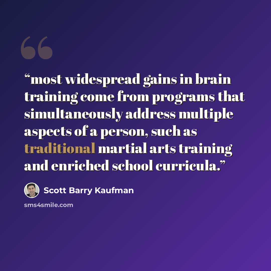 “most widespread gains in brain training come from programs that simultaneously address multiple aspects of a person, such as traditional martial arts training and enriched school curricula.” quote by Scott Barry Kaufman