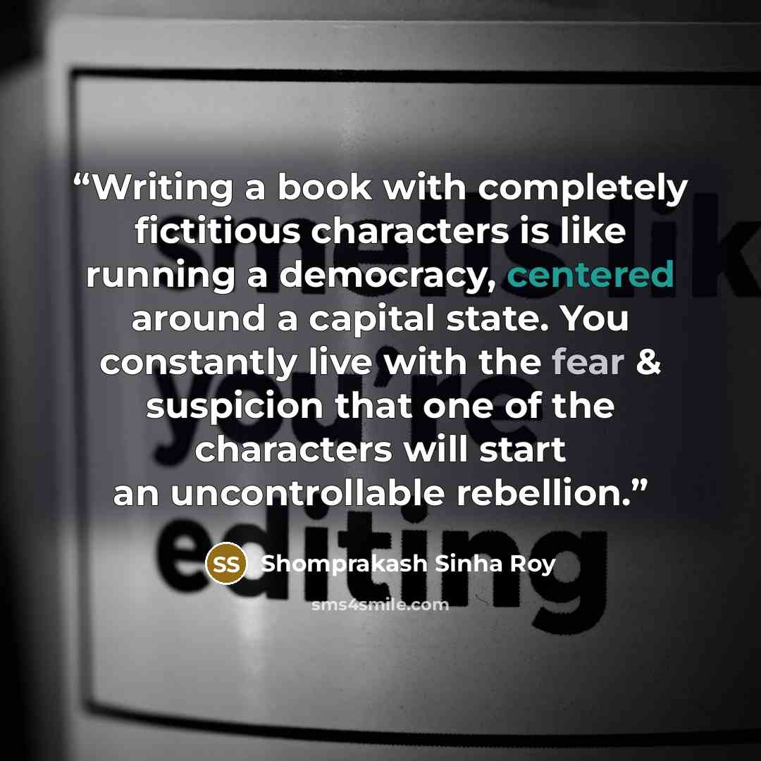 “Writing a book with completely fictitious characters is like running a democracy, centered around a capital state. You constantly live with the fear & suspicion that one of the characters will start an uncontrollable rebellion.” quote by Shomprakash Sinha Roy