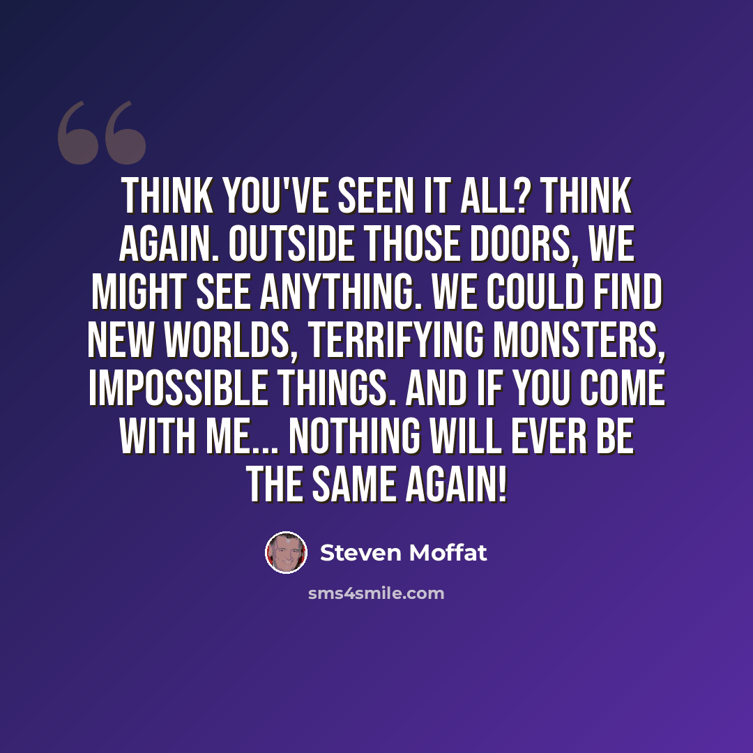 “Think you've seen it all? Think again. Outside those doors, we might see anything. We could find new worlds, terrifying monsters, impossible things. And if you come with me... nothing will ever be the same again!” quote by Steven Moffat