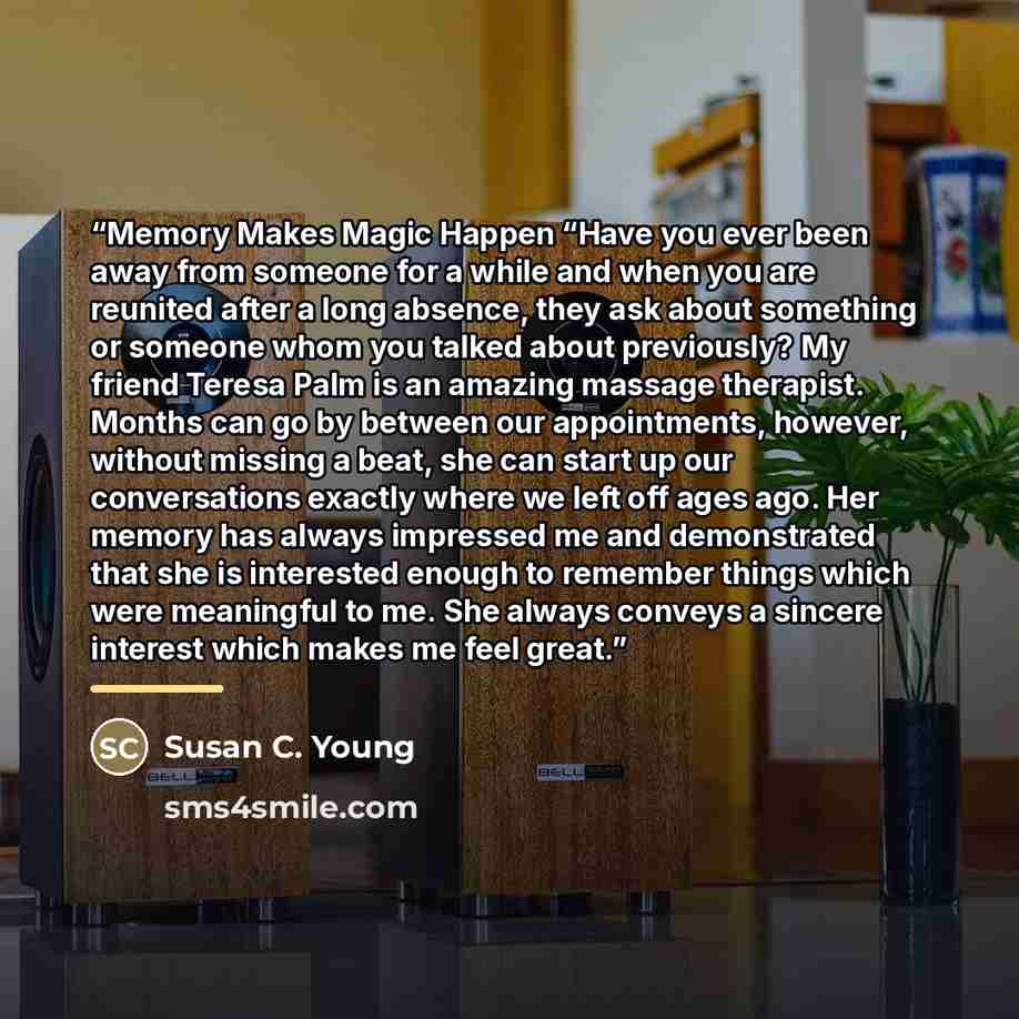 “Memory Makes Magic Happen “Have you ever been away from someone for a while and when you are reunited after a long absence, they ask about something or someone whom you talked about previously? My friend Teresa Palm is an amazing massage therapist. Months can go by between our appointments…” quote by Susan C. Young