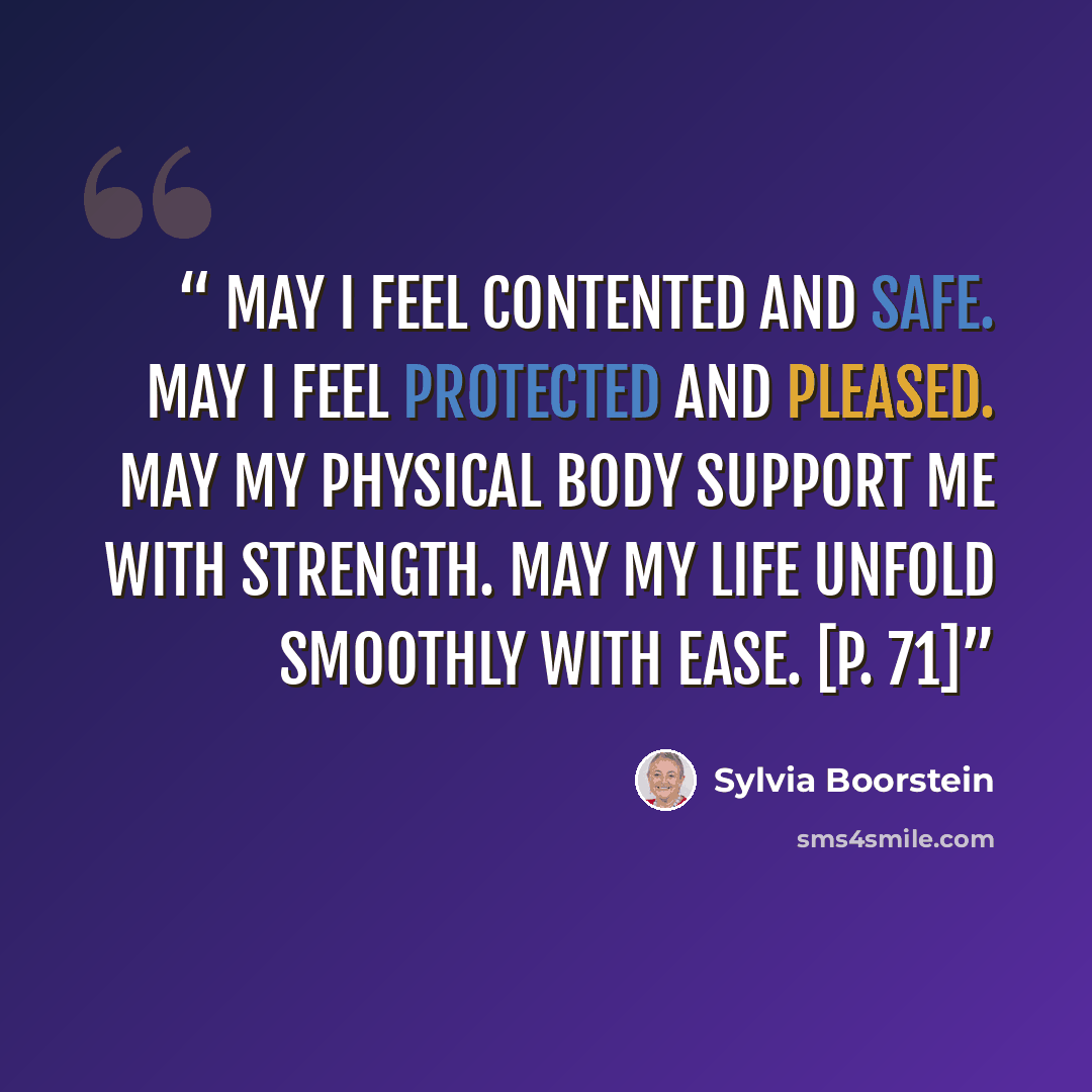 “May I feel contented and safe. May I feel protected and pleased. May my physical body support me with strength. May my life unfold smoothly with ease. [p. 71]” quote by Sylvia Boorstein