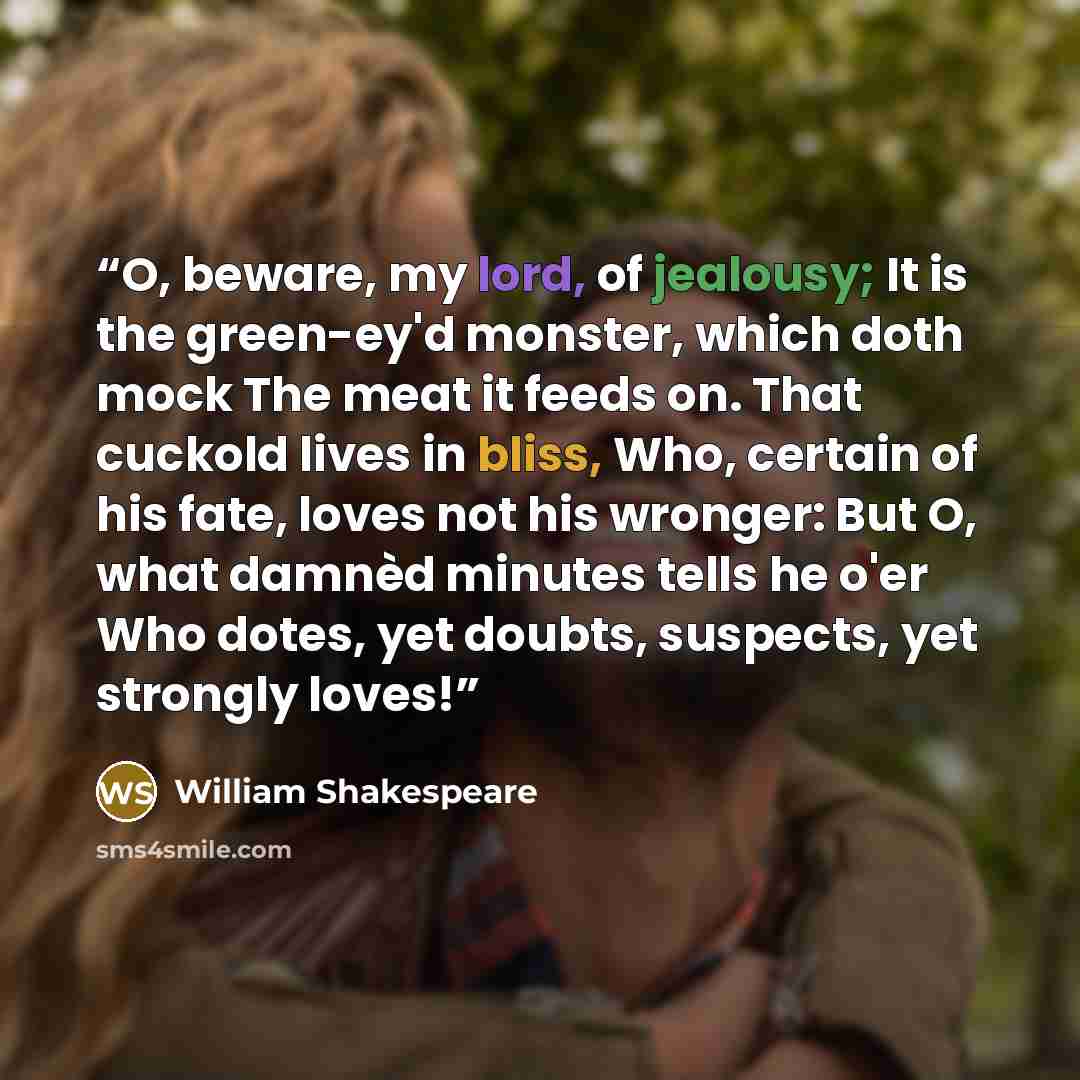“O, beware, my lord, of jealousy; It is the green-ey'd monster, which doth mock The meat it feeds on. That cuckold lives in bliss, Who, certain of his fate, loves not his wronger: But O, what damnèd minutes tells he o'er Who dotes, yet doubts, suspects, yet strongly loves!” quote by William Shakespeare