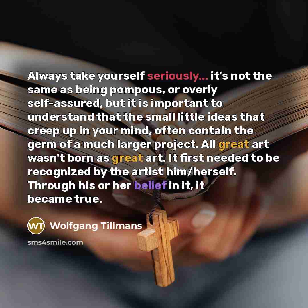 “Always take yourself seriously... it's not the same as being pompous, or overly self-assured, but it is important to understand that the small little ideas that creep up in your mind, often contain the germ of a much larger project. All great art wasn't born as great art. It first needed to be…” quote by Wolfgang Tillmans