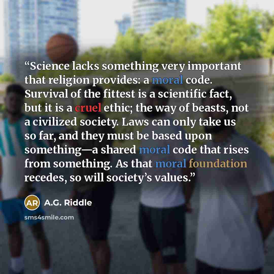 “Science lacks something very important that religion provides: a moral code. Survival of the fittest is a scientific fact, but it is a cruel ethic; the way of beasts, not a civilized society. Laws can only take us so far, and they must be based upon something—a shared moral code that rises from…” quote by A.G. Riddle
