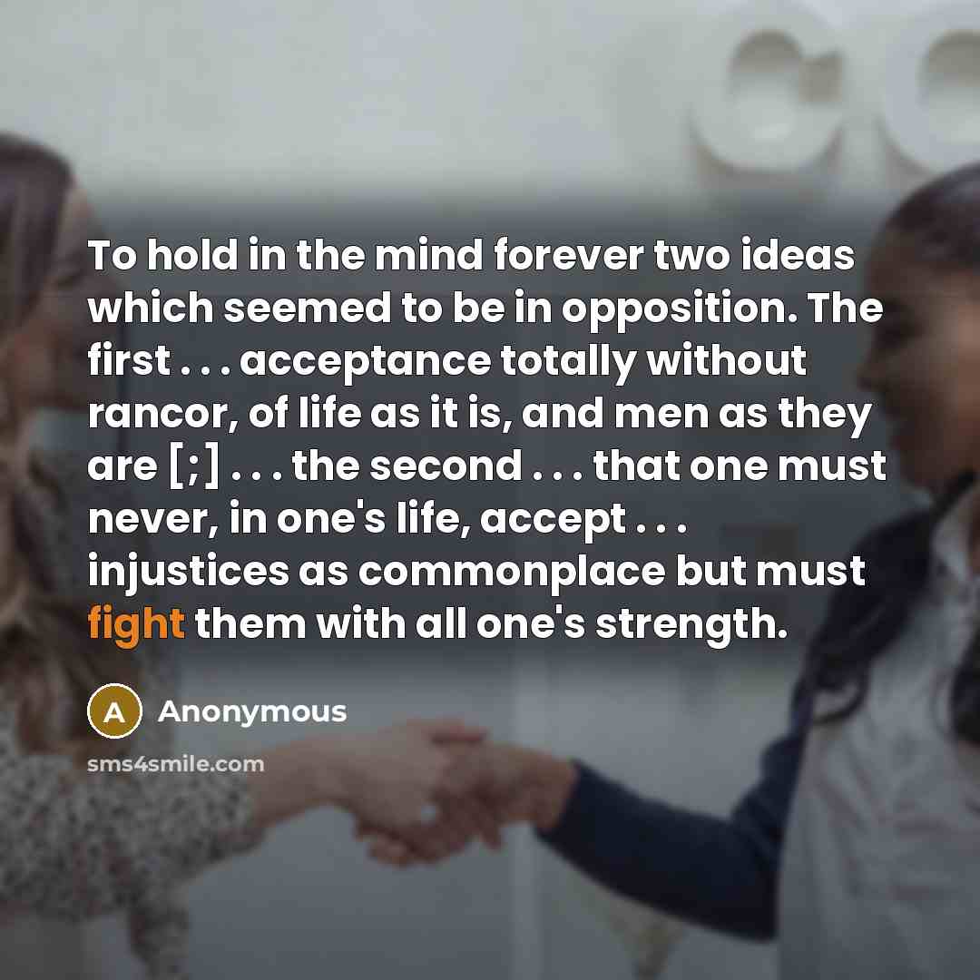 “To hold in the mind forever two ideas which seemed to be in opposition. The first . . . acceptance totally without rancor, of life as it is, and men as they are [;] . . . the second . . . that one must never, in one's life, accept . . . injustices as commonplace but must fight them with all one's…” quote by Anonymous