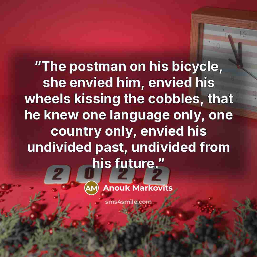 “The postman on his bicycle, she envied him, envied his wheels kissing the cobbles, that he knew one language only, one country only, envied his undivided past, undivided from his future.” quote by Anouk Markovits