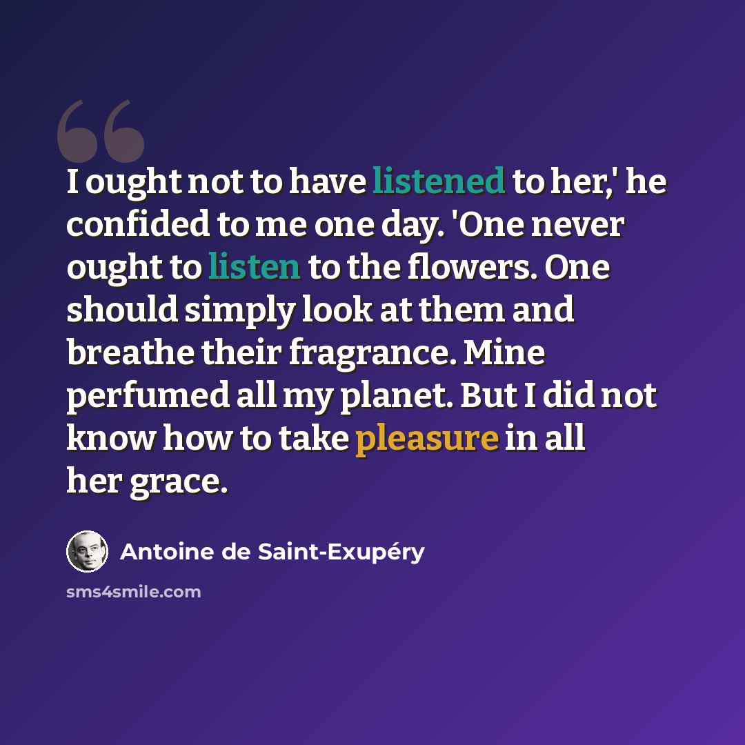 “I ought not to have listened to her,' he confided to me one day. 'One never ought to listen to the flowers. One should simply look at them and breathe their fragrance. Mine perfumed all my planet. But I did not know how to take pleasure in all her grace.” quote by Antoine de Saint-Exupery