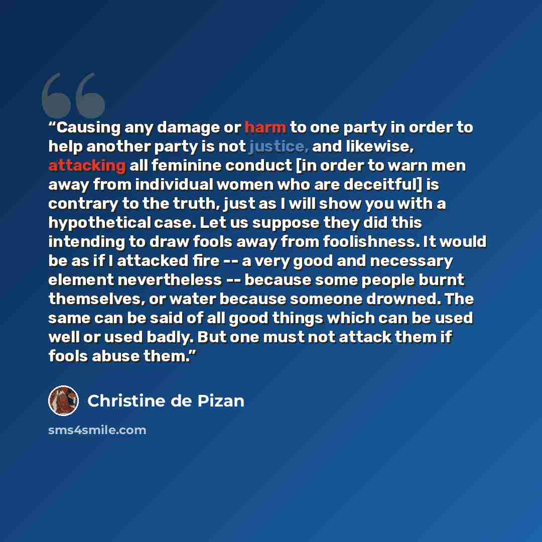 “Causing any damage or harm to one party in order to help another party is not justice, and likewise, attacking all feminine conduct [in order to warn men away from individual women who are deceitful] is contrary to the truth, just as I will show you with a hypothetical case. Let us suppose they…” quote by Christine de Pizan