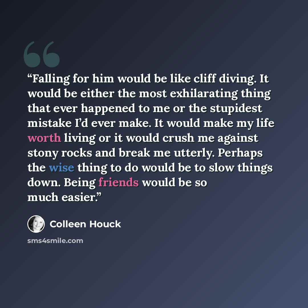 “Falling for him would be like cliff diving. It would be either the most exhilarating thing that ever happened to me or the stupidest mistake I’d ever make. It would make my life worth living or it would crush me against stony rocks and break me utterly. Perhaps the wise thing to do would be to…” quote by Colleen Houck