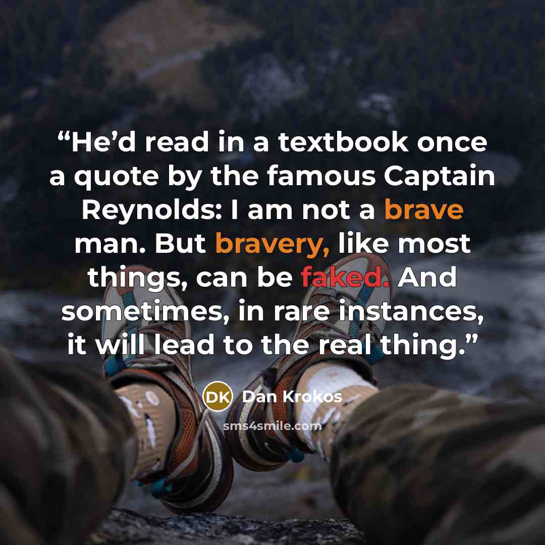“He’d read in a textbook once a quote by the famous Captain Reynolds: I am not a brave man. But bravery, like most things, can be faked. And sometimes, in rare instances, it will lead to the real thing.” quote by Dan Krokos