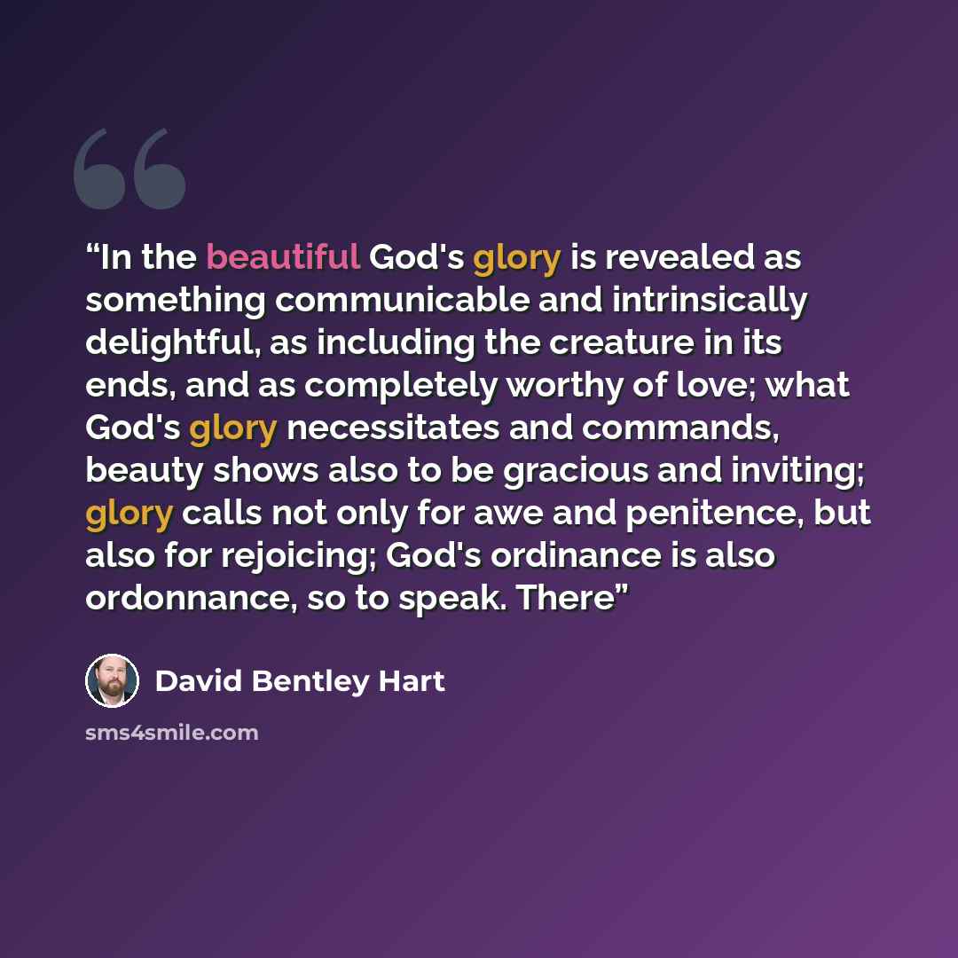 “In the beautiful God's glory is revealed as something communicable and intrinsically delightful, as including the creature in its ends, and as completely worthy of love; what God's glory necessitates and commands, beauty shows also to be gracious and inviting; glory calls not only for awe and…” quote by David Bentley Hart