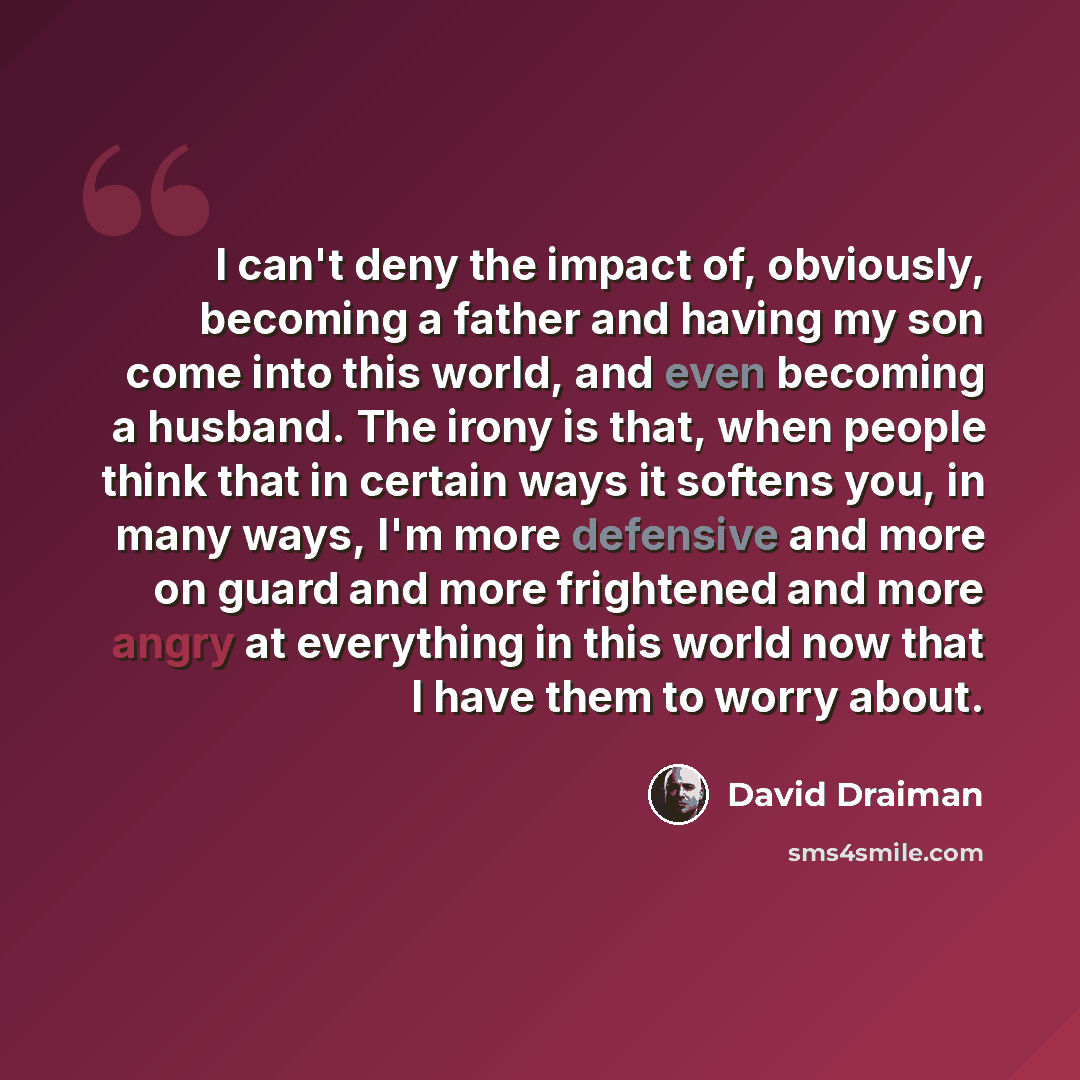 “I can't deny the impact of, obviously, becoming a father and having my son come into this world, and even becoming a husband. The irony is that, when people think that in certain ways it softens you, in many ways, I'm more defensive and more on guard and more frightened and more angry at…” quote by David Draiman