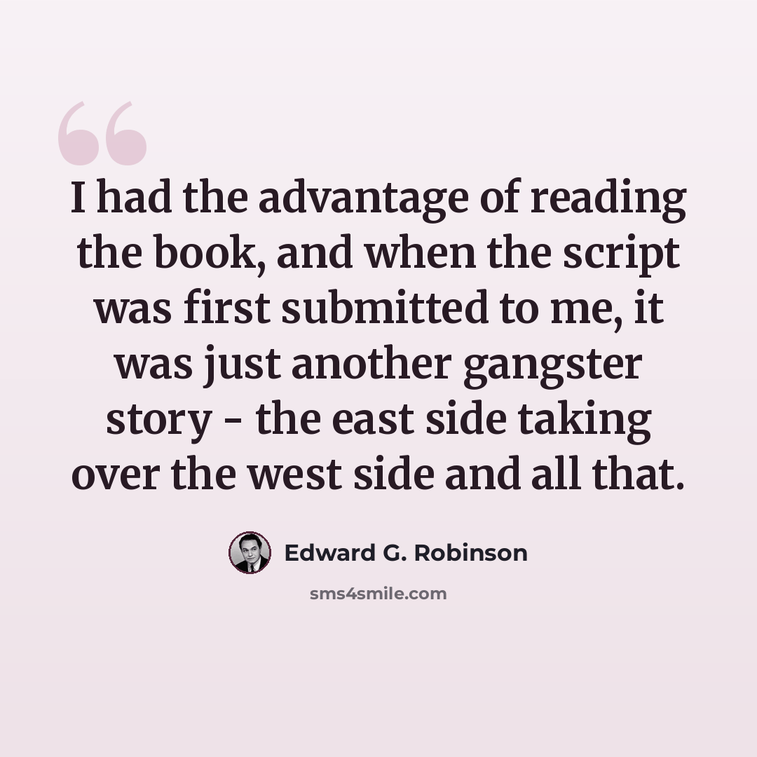“I had the advantage of reading the book, and when the script was first submitted to me, it was just another gangster story - the east side taking over the west side and all that.” quote by Edward G. Robinson