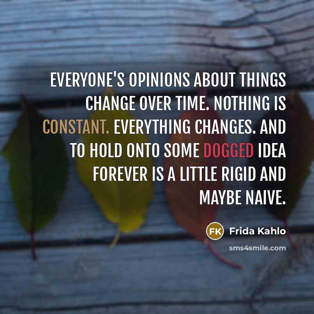 “Everyone's opinions about things change over time. Nothing is constant. Everything changes. And to hold onto some dogged idea forever is a little rigid and maybe naive.” quote by Frida Kahlo
