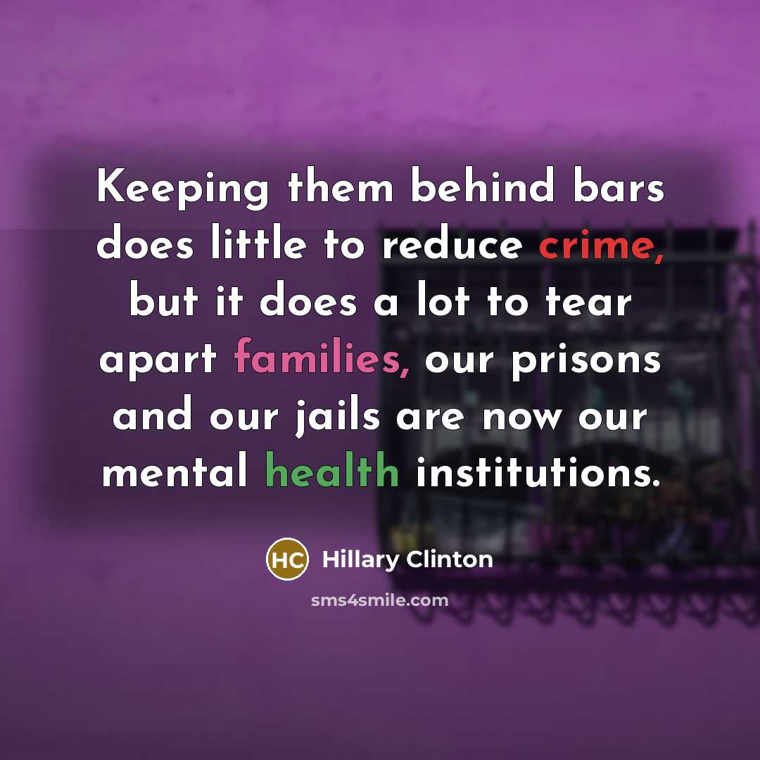 “Keeping them behind bars does little to reduce crime, but it does a lot to tear apart families, our prisons and our jails are now our mental health institutions.” quote by Hillary Clinton