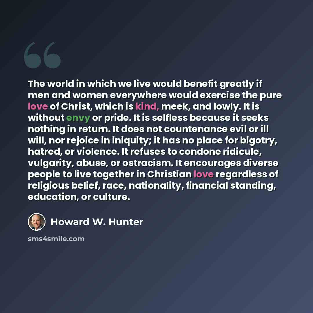 “The world in which we live would benefit greatly if men and women everywhere would exercise the pure love of Christ, which is kind, meek, and lowly. It is without envy or pride. It is selfless because it seeks nothing in return. It does not countenance evil or ill will, nor rejoice in iniquity; it…” quote by Howard W. Hunter