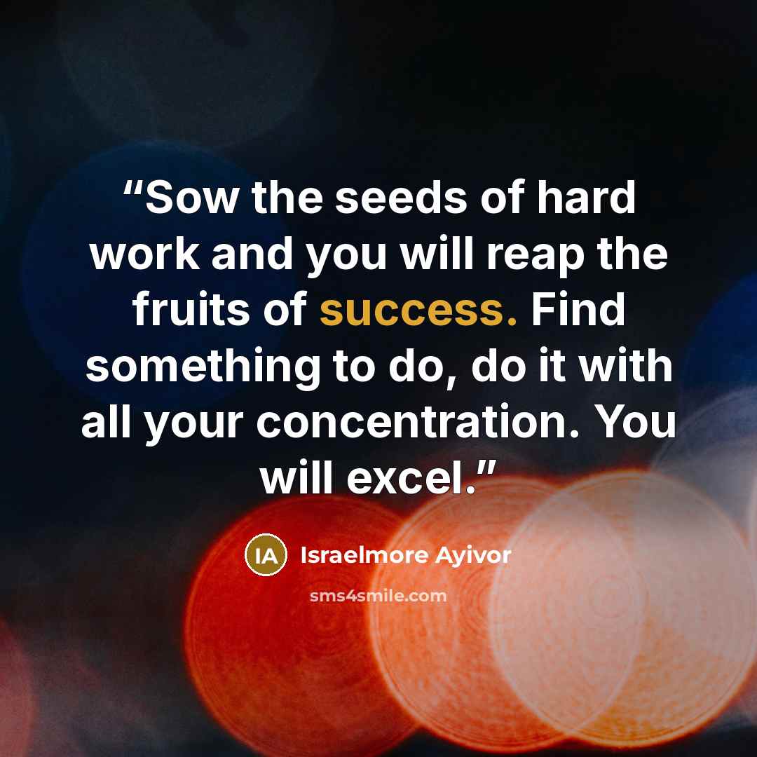 “Sow the seeds of hard work and you will reap the fruits of success. Find something to do, do it with all your concentration. You will excel.” quote by Israelmore Ayivor