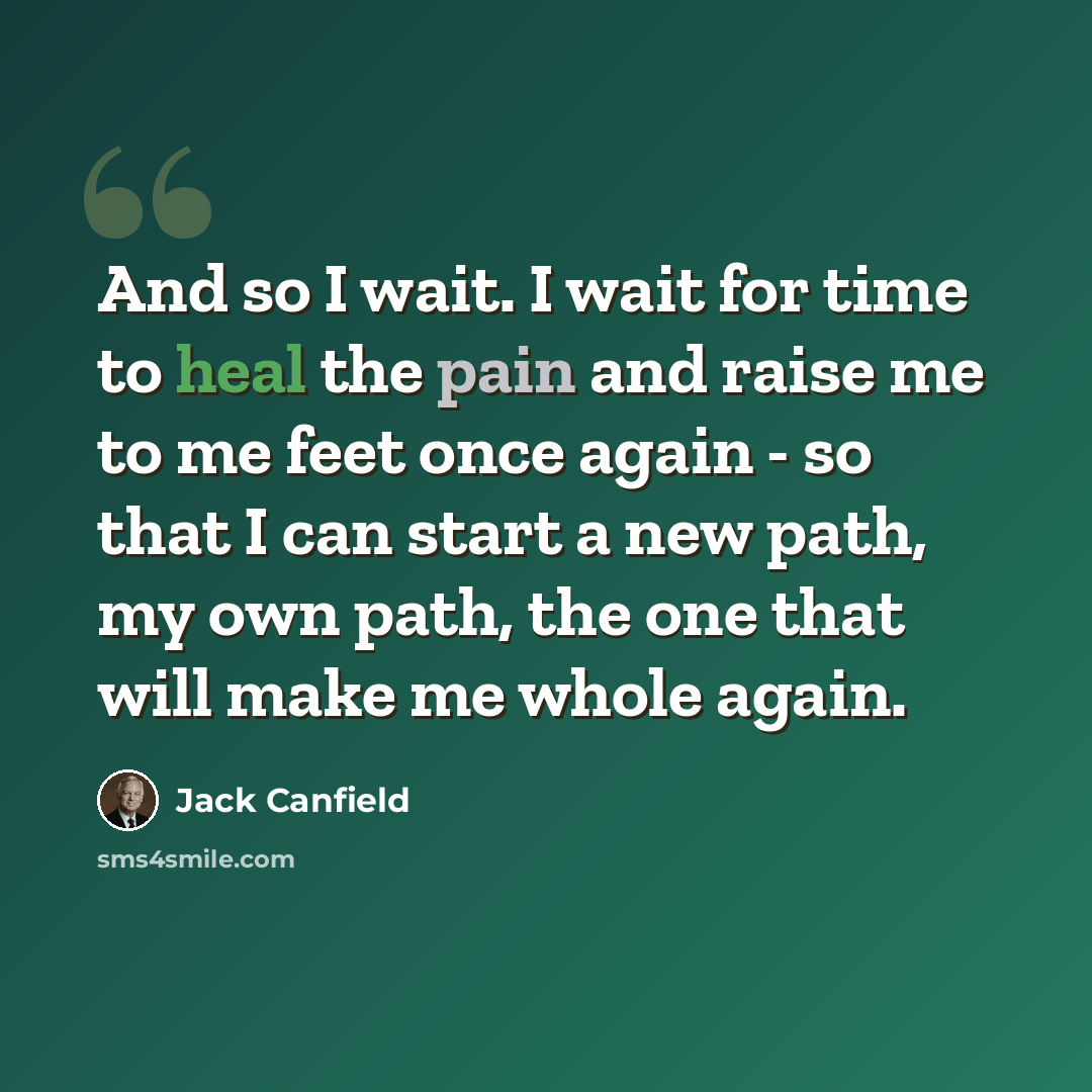 “And so I wait. I wait for time to heal the pain and raise me to me feet once again - so that I can start a new path, my own path, the one that will make me whole again.” quote by Jack Canfield