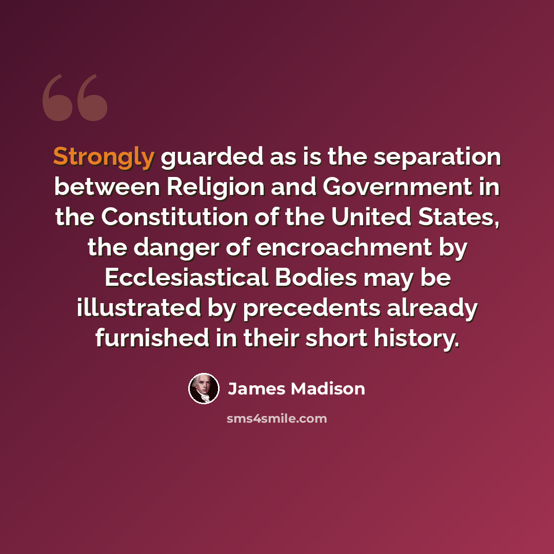 “Strongly guarded as is the separation between Religion and Government in the Constitution of the United States, the danger of encroachment by Ecclesiastical Bodies may be illustrated by precedents already furnished in their short history.” quote by James Madison