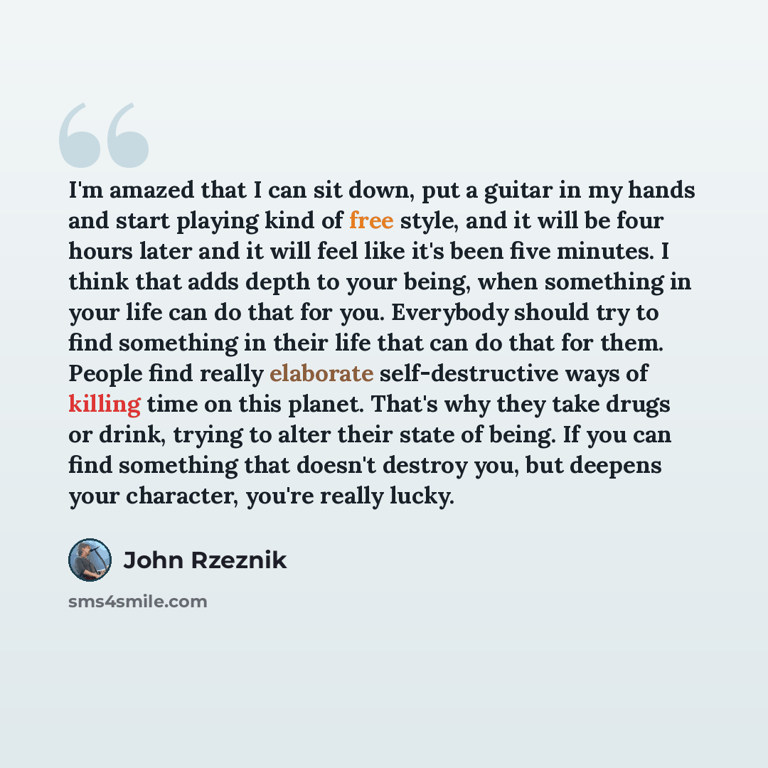 “I'm amazed that I can sit down, put a guitar in my hands and start playing kind of free style, and it will be four hours later and it will feel like it's been five minutes. I think that adds depth to your being, when something in your life can do that for you. Everybody should try to find…” quote by John Rzeznik