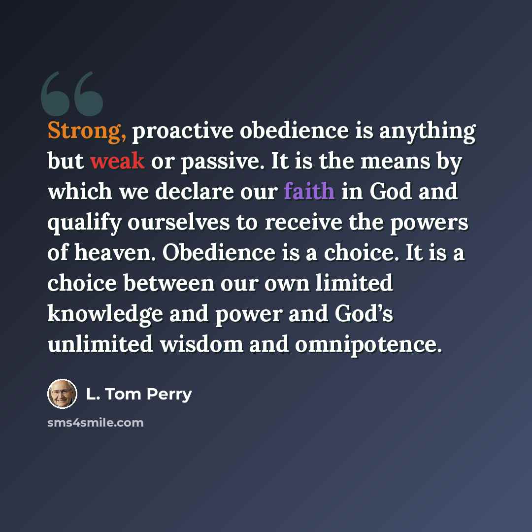 “Strong, proactive obedience is anything but weak or passive. It is the means by which we declare our faith in God and qualify ourselves to receive the powers of heaven. Obedience is a choice. It is a choice between our own limited knowledge and power and God’s unlimited wisdom and omnipotence.” quote by L. Tom Perry