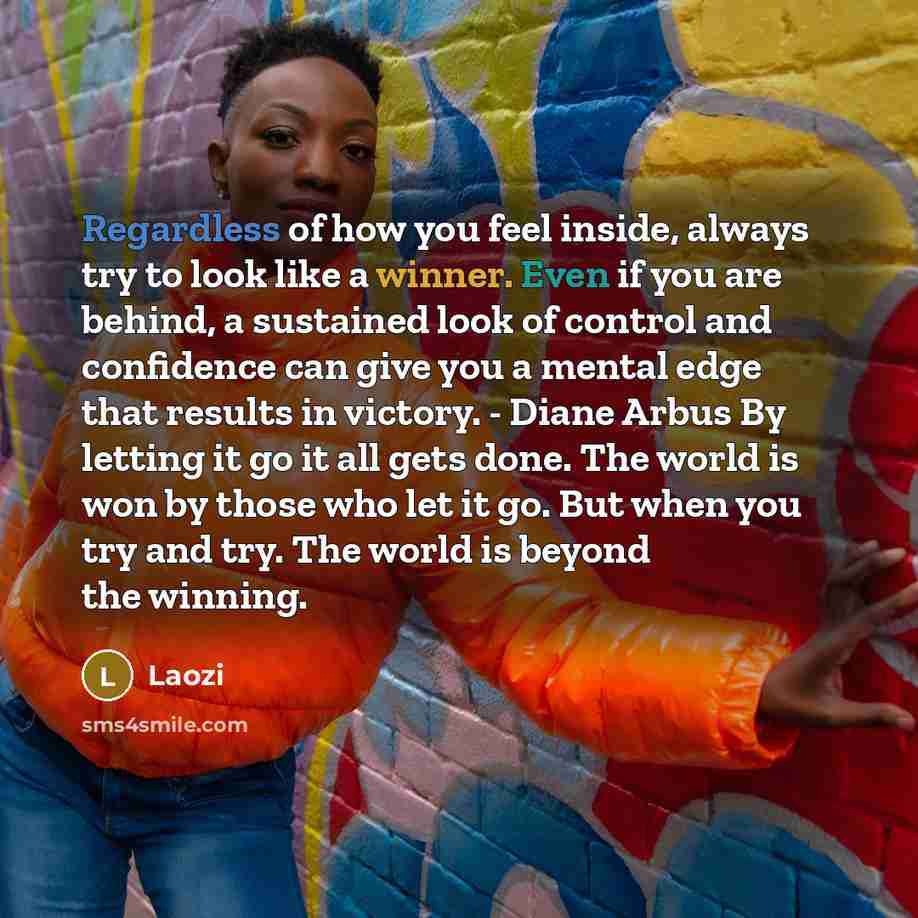 “Regardless of how you feel inside, always try to look like a winner. Even if you are behind, a sustained look of control and confidence can give you a mental edge that results in victory. - Diane Arbus By letting it go it all gets done. The world is won by those who let it go. But when you try and…” quote by Laozi