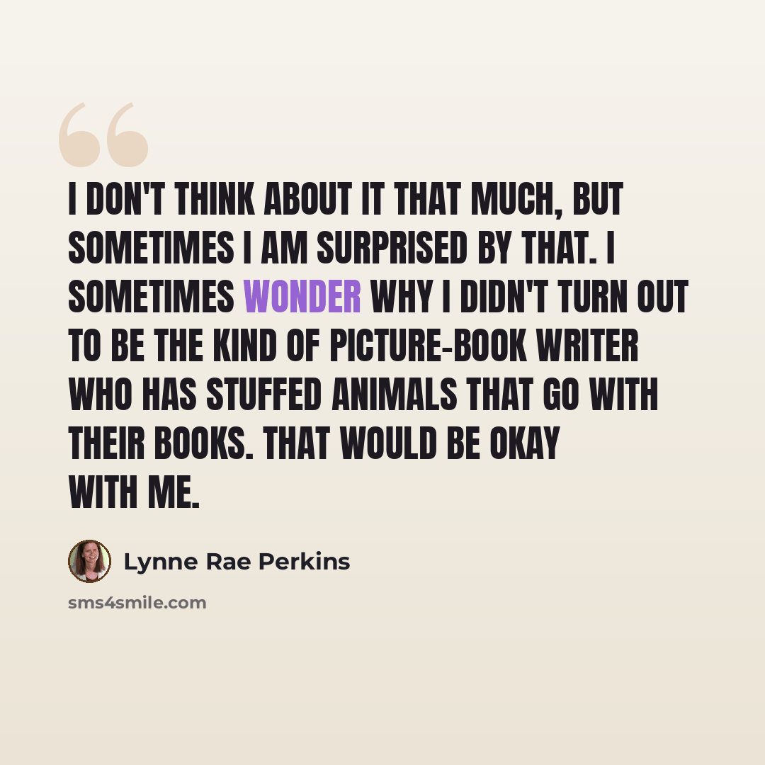 “I don't think about it that much, but sometimes I am surprised by that. I sometimes wonder why I didn't turn out to be the kind of picture-book writer who has stuffed animals that go with their books. That would be okay with me.” quote by Lynne Rae Perkins