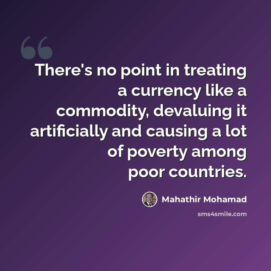 “There's no point in treating a currency like a commodity, devaluing it artificially and causing a lot of poverty among poor countries.” quote by Mahathir Mohamad