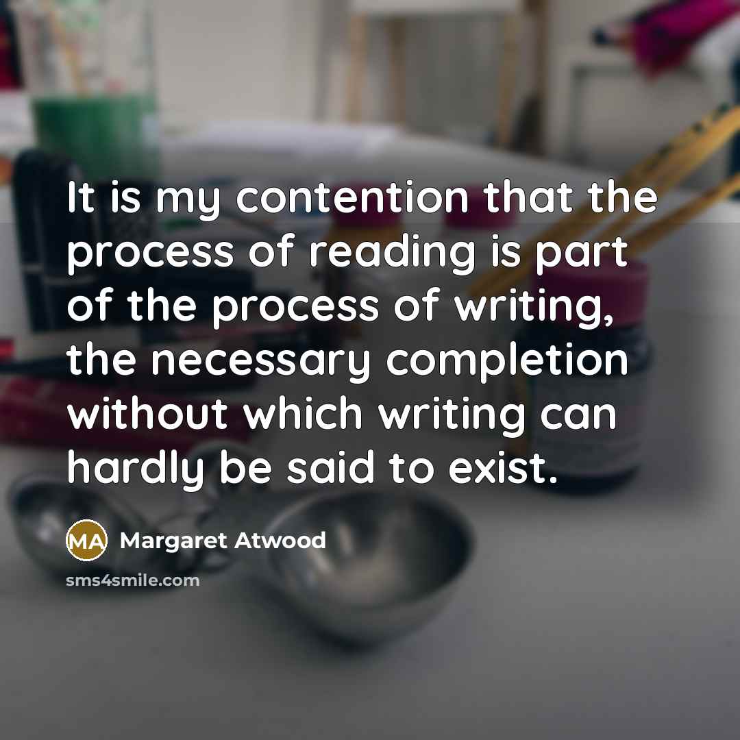 “It is my contention that the process of reading is part of the process of writing, the necessary completion without which writing can hardly be said to exist.” quote by Margaret Atwood