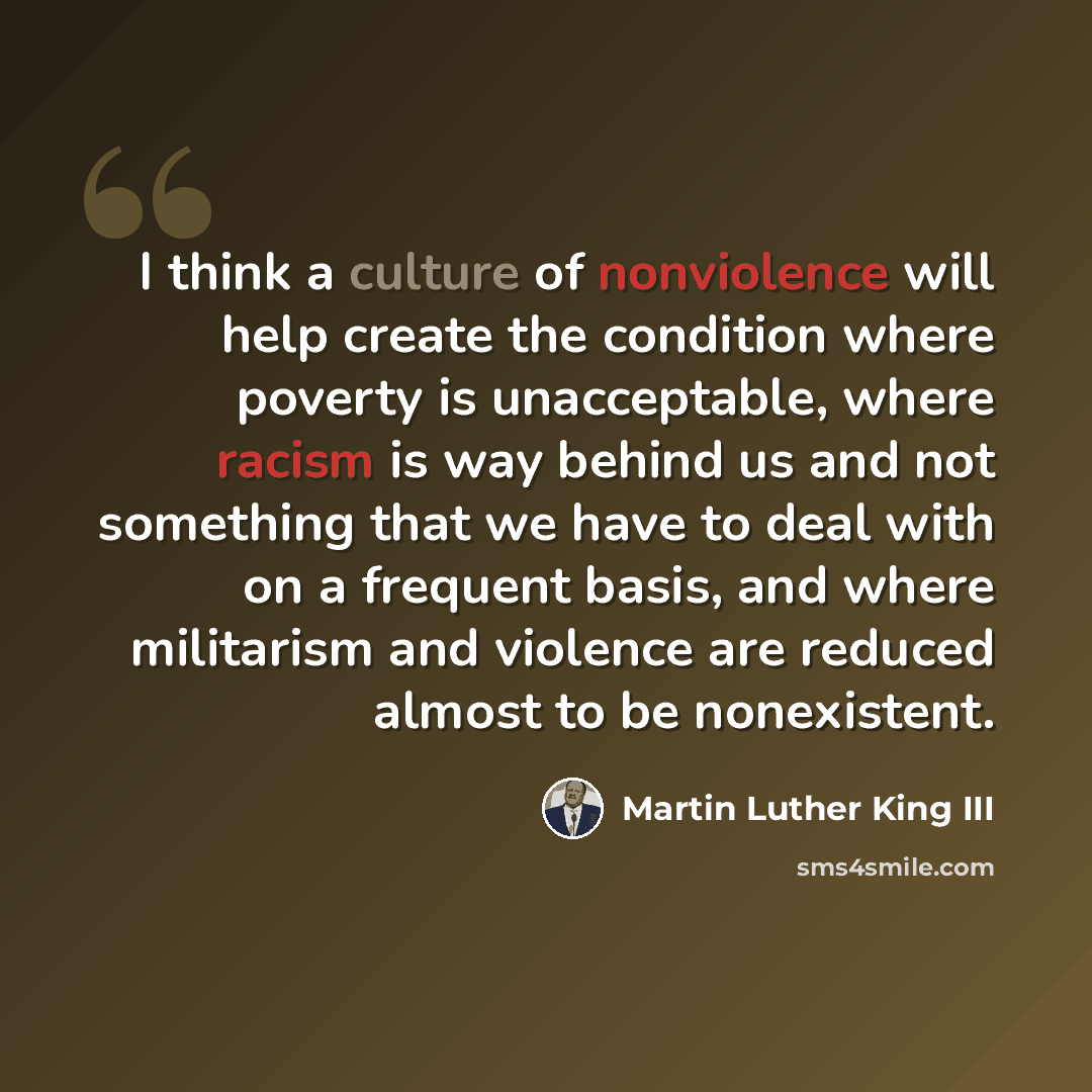 “I think a culture of nonviolence will help create the condition where poverty is unacceptable, where racism is way behind us and not something that we have to deal with on a frequent basis, and where militarism and violence are reduced almost to be nonexistent.” quote by Martin Luther King III