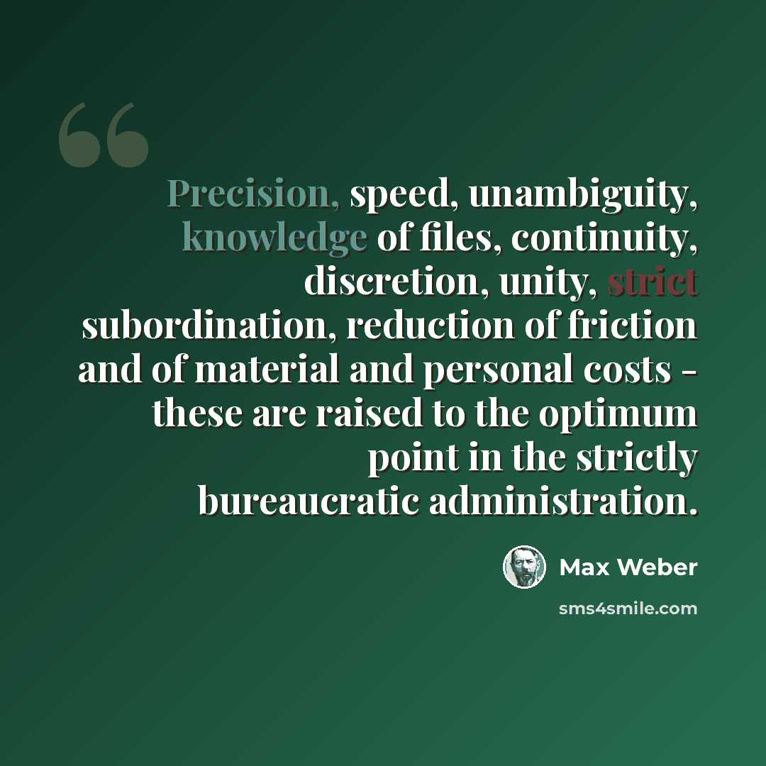 “Precision, speed, unambiguity, knowledge of files, continuity, discretion, unity, strict subordination, reduction of friction and of material and personal costs - these are raised to the optimum point in the strictly bureaucratic administration.” quote by Max Weber