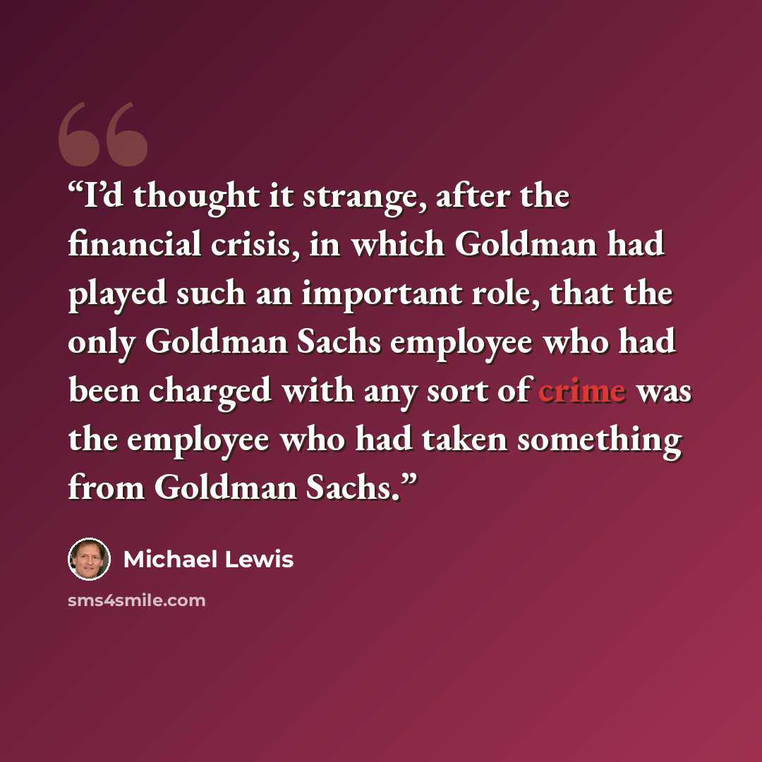 “I’d thought it strange, after the financial crisis, in which Goldman had played such an important role, that the only Goldman Sachs employee who had been charged with any sort of crime was the employee who had taken something from Goldman Sachs.” quote by Michael Lewis