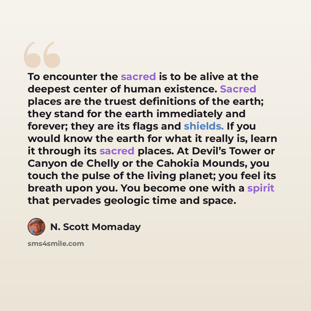 “To encounter the sacred is to be alive at the deepest center of human existence. Sacred places are the truest definitions of the earth; they stand for the earth immediately and forever; they are its flags and shields. If you would know the earth for what it really is, learn it through its sacred…” quote by N. Scott Momaday