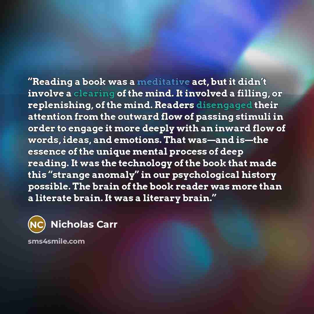 “Reading a book was a meditative act, but it didn’t involve a clearing of the mind. It involved a filling, or replenishing, of the mind. Readers disengaged their attention from the outward flow of passing stimuli in order to engage it more deeply with an inward flow of words, ideas, and emotions…” quote by Nicholas Carr