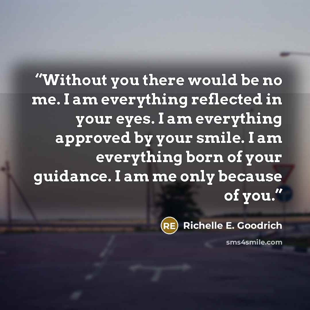 “Without you there would be no me. I am everything reflected in your eyes. I am everything approved by your smile. I am everything born of your guidance. I am me only because of you.” quote by Richelle E. Goodrich