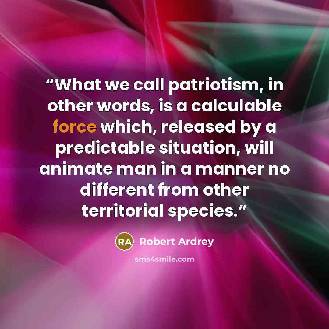 “What we call patriotism, in other words, is a calculable force which, released by a predictable situation, will animate man in a manner no different from other territorial species.” quote by Robert Ardrey