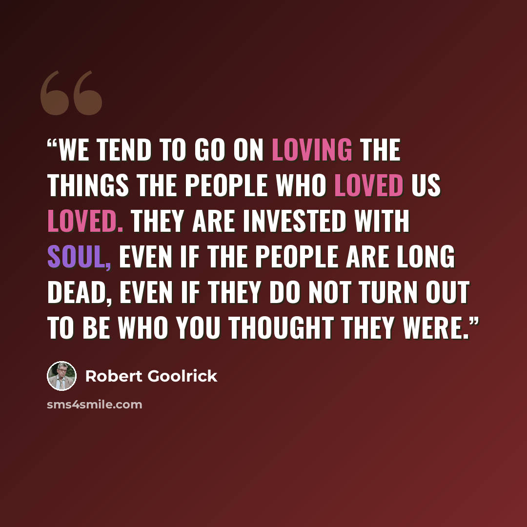 “We tend to go on loving the things the people who loved us loved. They are invested with soul, even if the people are long dead, even if they do not turn out to be who you thought they were.” quote by Robert Goolrick